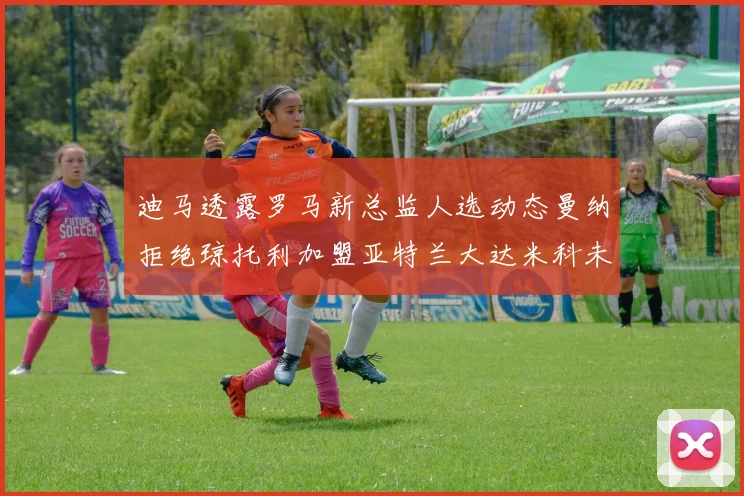 迪马透露罗马新总监人选动态曼纳拒绝琼托利加盟亚特兰大达米科未接洽