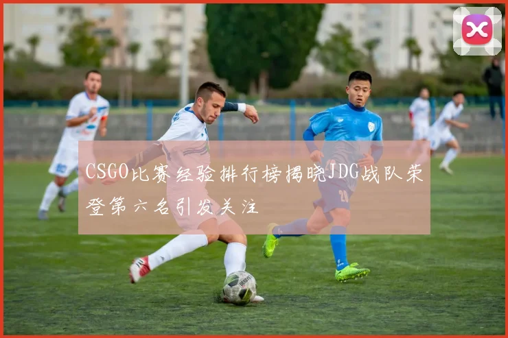 CSGO比赛经验排行榜揭晓JDG战队荣登第六名引发关注