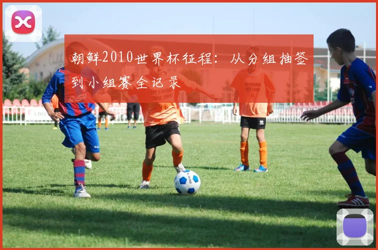 朝鲜2010世界杯征程：从分组抽签到小组赛全记录