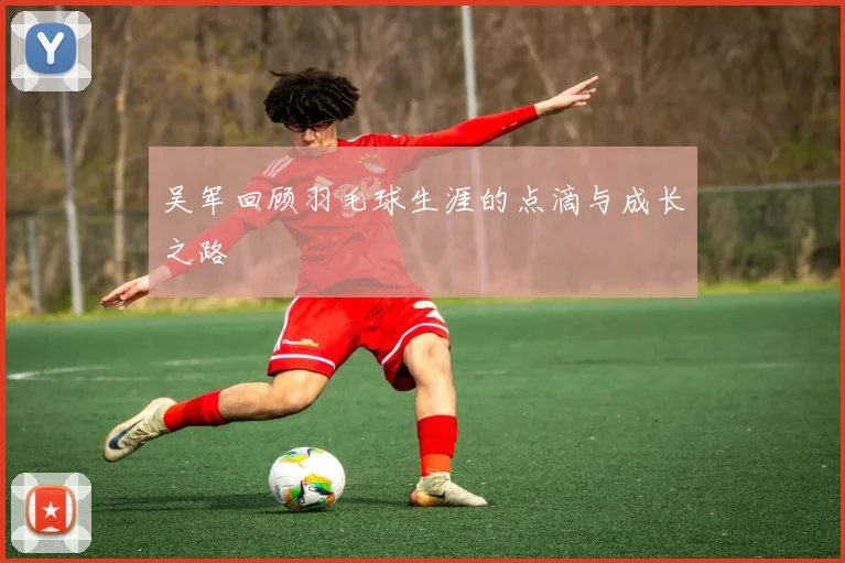 吴军回顾羽毛球生涯的点滴与成长之路