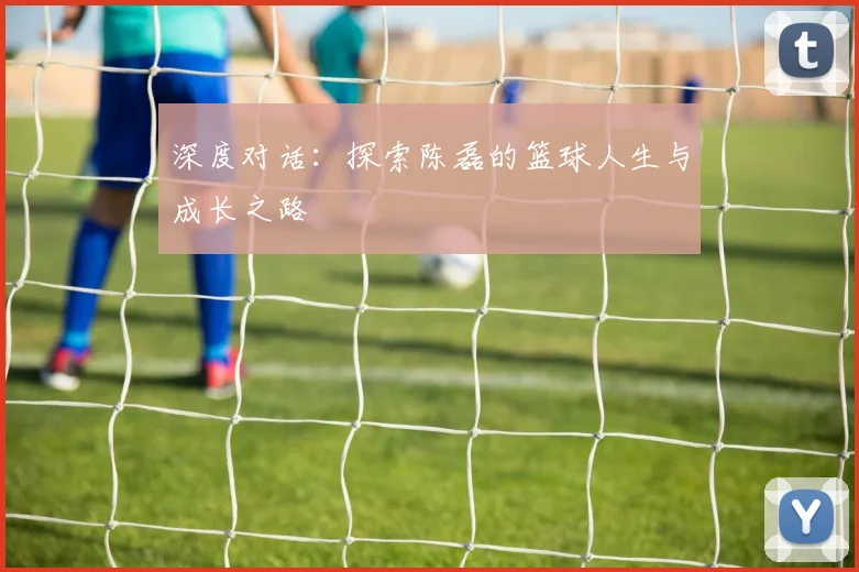 深度对话：探索陈磊的篮球人生与成长之路