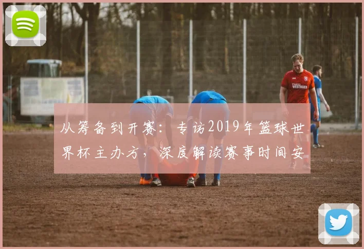 从筹备到开赛：专访2019年篮球世界杯主办方，深度解读赛事时间安排