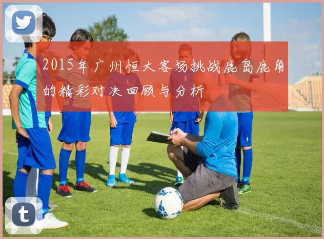 2015年广州恒大客场挑战鹿岛鹿角的精彩对决回顾与分析