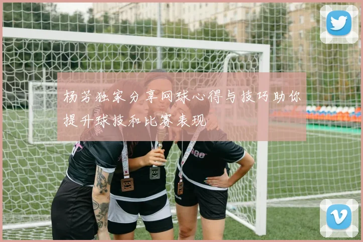 杨芳独家分享网球心得与技巧助你提升球技和比赛表现