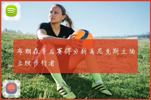 布朗森季后赛得分新高尼克斯主场击败步行者
