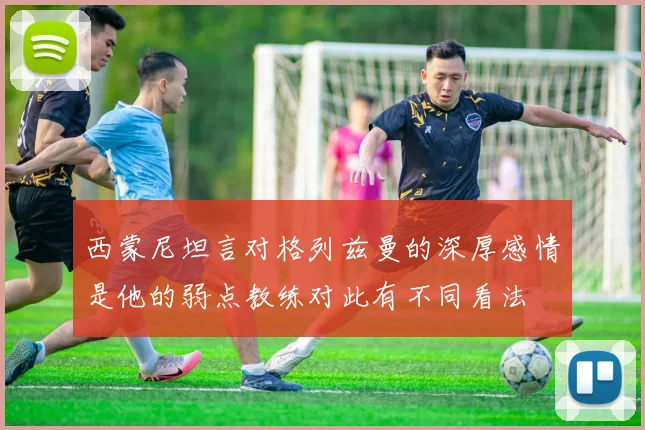 西蒙尼坦言对格列兹曼的深厚感情是他的弱点教练对此有不同看法